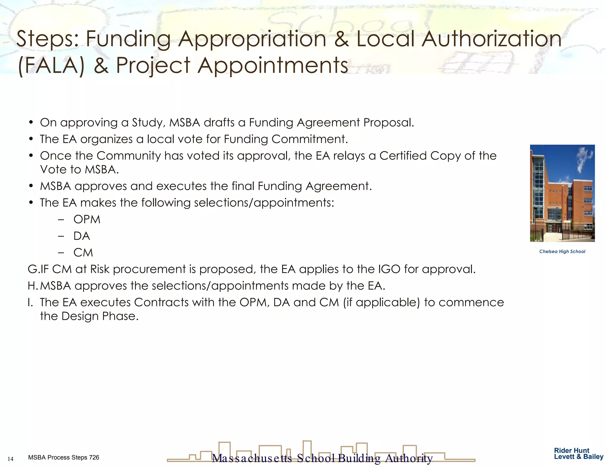 Steps: Funding Appropriation & Local Authorization (FALA) & Project Appointments On approving a Study, MSBA drafts a Funding Agreement Proposal. The EA organizes a local vote for Funding Commitment. Once the Community has voted its approval, the EA relays a Certified Copy of the Vote to MSBA. MSBA approves and executes the final Funding Agreement. The EA makes the following selections/appointments:  OPM DA CM IF CM at Risk procurement is proposed, the EA applies to the IGO for approval.  MSBA approves the selections/appointments made by the EA. The EA executes Contracts with the OPM, DA and CM (if applicable) to commence the Design Phase. Chelsea High School 