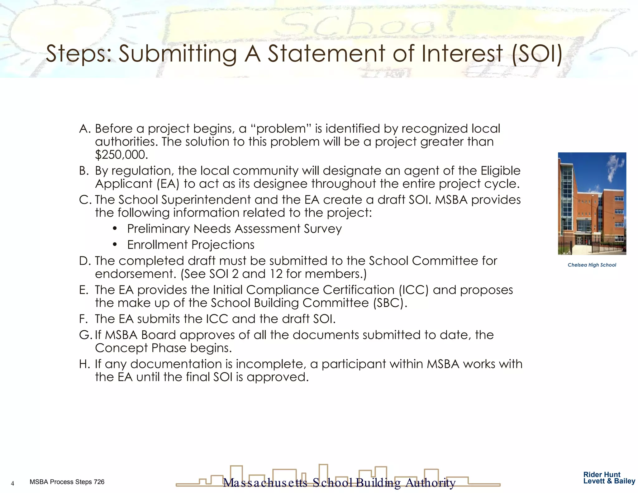 Steps: Submitting A Statement of Interest (SOI) Before a project begins, a “problem” is identified by recognized local authorities. The solution to this problem will be a project greater than $250,000.  By regulation, the local community will designate an agent of the Eligible Applicant (EA) to act as its designee throughout the entire project cycle. The School Superintendent and the EA create a draft SOI. MSBA provides the following information related to the project: Preliminary Needs Assessment Survey Enrollment Projections The completed draft must be submitted to the School Committee for endorsement. (See SOI 2 and 12 for members.) The EA provides the Initial Compliance Certification (ICC) and proposes the make up of the School Building Committee (SBC). The EA submits the ICC and the draft SOI.  If MSBA Board approves of all the documents submitted to date, the Concept Phase begins. If any documentation is incomplete, a participant within MSBA works with the EA until the final SOI is approved.  Chelsea High School 