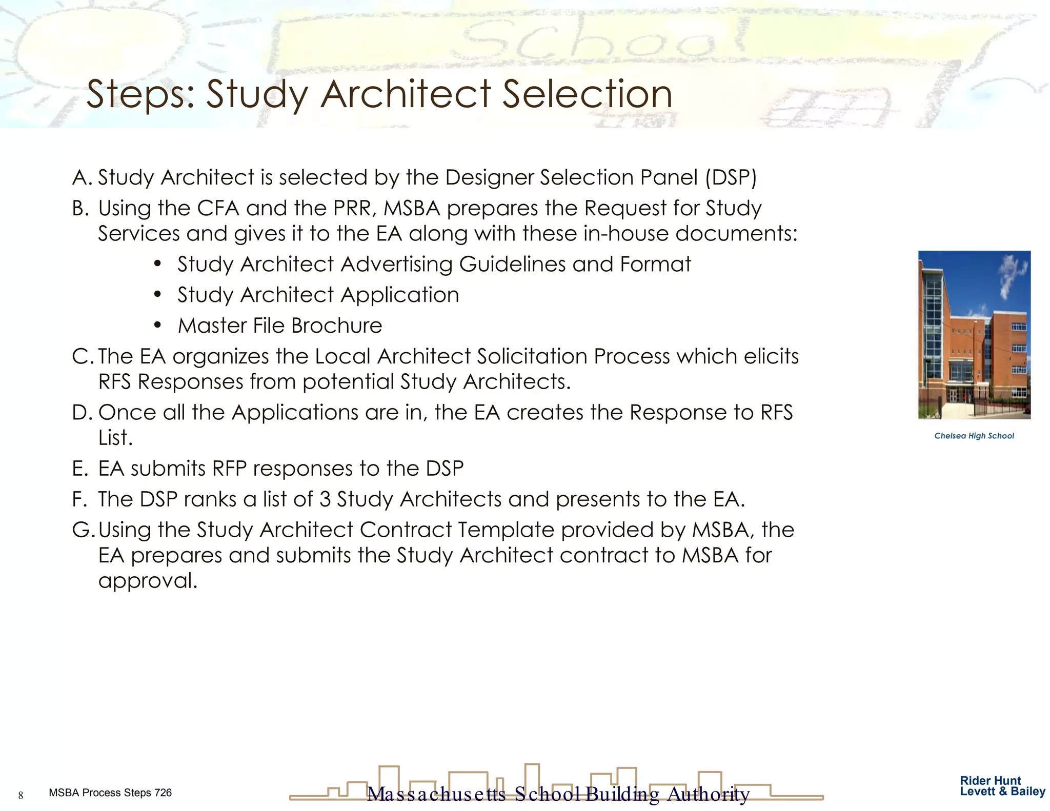 Steps: Study Architect Selection Study Architect is selected by the Designer Selection Panel (DSP)  Using the CFA and the PRR, MSBA prepares the Request for Study Services and gives it to the EA along with these in-house documents: Study Architect Advertising Guidelines and Format Study Architect Application Master File Brochure  The EA organizes the Local Architect Solicitation Process which elicits RFS Responses from potential Study Architects. Once all the Applications are in, the EA creates the Response to RFS List. EA submits RFP responses to the DSP The DSP ranks a list of 3 Study Architects and presents to the EA. Using the Study Architect Contract Template provided by MSBA, the EA prepares and submits the Study Architect contract to MSBA for approval. Chelsea High School 