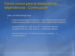 Forma común para la resolución de dependencias - Continuación static void Main(string[] args) { ImplementationClass1 ImpClass1 = new ImplementationClass1(); ImplementationClass2 ImpClass2 = new ImplementationClass2(); Console.WriteLine ( "My name is " + ImpClass1.Name); Console.WriteLine ( "My name is " + ImpClass2.Name); Console.WriteLine ( "\n\nPress any key to continue ..."); Console.Read (); } 