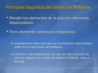 Principios Sagrados del diseño de Software Mantén los elementos de la solución altamente desacoplados. Pero altamente cohesivos (integrados). El acoplamiento determina que tan fuertemente relacionados están los componentes del software. La cohesión esta relacionada con que tan bien funciona de manera integral una unidad de software (método, clase o librería). 