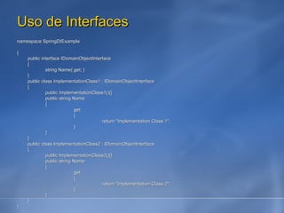 Uso de Interfaces namespace SpringDIExample { public interface IDomainObjectInterface { string Name{ get; } } public class ImplementationClass1 : IDomainObjectInterface { public ImplementationClass1(){} public string Name { get { return "Implementation Class 1"; } } } public class ImplementationClass2 : IDomainObjectInterface { public ImplementationClass2(){} public string Name { get { return "Implementation Class 2"; } } } } 