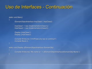 Uso de Interfaces - Continuación static void Main() { IDomainObjectInterface ImpClass1, ImpClass2; ImpClass1 = new ImplementationClass1(); ImpClass2 = new ImplementationClass2(); Display (ImpClass1); Display (ImpClass2); Console.WriteLine ("\n\nPress any key to continue"); Console.Read (); } static void Display (IDomainObjectInterface DomainObj) { Console.WriteLine( "My name is " + (IDomainObjectInterface)DomainObj).Name ); } 