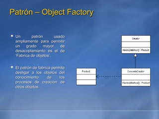 Patrón – Object Factory Un patrón usado ampliamente para permitir un grado mayor de desacoplamiento es el de ‘Fabrica de objetos’. El patrón de fabrica permite desligar a los objetos del conocimiento de los procesos de creación de otros objetos.  