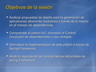 Objetivos de la sesión Analizar propuestas de diseño para la generación de aplicaciones altamente modulares a través de la mejora en el manejo de dependencias. Comprender el patrón IoC ‘Inversion of Control’ (Inyección de dependencias) y sus ventajas. Demostrar la implementación de este patrón a través de Spring Framework. Analizar algunas de las características adicionales de spring Framework. 