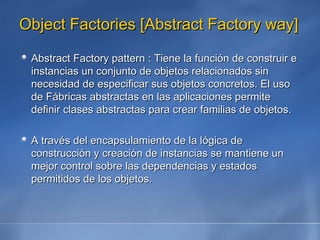 Object Factories [Abstract Factory way] Abstract Factory pattern : Tiene la función de construir e instancias un conjunto de objetos relacionados sin necesidad de especificar sus objetos concretos. El uso de Fábricas abstractas en las aplicaciones permite definir clases abstractas para crear familias de objetos. A través del encapsulamiento de la lógica de construcción y creación de instancias se mantiene un mejor control sobre las dependencias y estados permitidos de los objetos.   