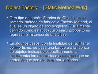 Object Factory – [Static Method Way] Otro tipo de patrón ‘Fabrica de Objetos’ es el llamado ‘método de fabrica’ o Factory Method, el cual es un objeto de tipo singleton (Usualmente definido como estático) cuyo único propósito es  regresar la instancia de una clase  En algunos casos, con la finalidad de facilitar el polimorfismo, se pasa una bandera a la fabrica de objetos indicando específicamente la implementación de interface o subclase que se pretende que sea devuelta por la fábrica. 