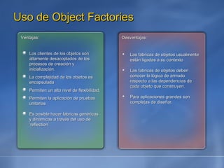 Uso de Object Factories Ventajas: Los clientes de los objetos son altamente desacoplados de los procesos de creación y inicialización. La complejidad de los objetos es encapsulada Permiten un alto nivel de flexibilidad. Permiten la aplicación de pruebas unitarias Es posible hacer fabricas genéricas y dinámicas a través del uso de ‘reflection’ Desventajas: Las fabricas de objetos usualmente están ligadas a su contexto Las fabricas de objetos deben conocer la lógica de armado respecto a las dependencias de cada objeto que construyen. Para aplicaciones grandes son complejas de diseñar. 