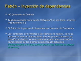 Patrón – Inyección de dependencias IoC (Inversión de Control) También conocido como patrón  Hollywood  [“no nos llame, nosotros lo llamaremos !!!”] El Patrón de ‘Inyección de dependencias’ hace uso de Containers. Los ‘containers’ son similares a las ‘fabricas de objetos’, solo que mucho mas ricos en funcionalidad, no solo proveen procesos de creación de objetos, sino que además pueden tener procesos de administración de los mismos durante toda la aplicación  (Adicionalmente a los que pueden proveer las ‘fabricas de objetos’ dinámicas). 