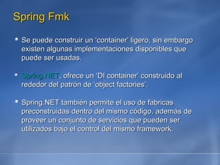 Spring Fmk Se puede construir un ‘container’ ligero, sin embargo existen algunas implementaciones disponibles que puede ser usadas.  Spring.NET , ofrece un ‘DI container’ construido al rededor del patrón de ‘object factories’.  Spring.NET también permite el uso de fabricas preconstruidas dentro del mismo código, además de proveer un conjunto de servicios que pueden ser utilizados bajo el control del mismo framework. 