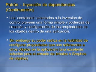 Patrón – Inyección de dependencias (Continuación) Los ‘containers’ orientados a la inversión de control proveen una forma simple y poderosa de creación y configuración de las propiedades de los objetos dentro de una aplicación.  Sin embargo su poder radica en la habilidad de configurar propiedades que son referencias a otros objetos en la aplicación (una excelente solución para el armado de árboles o Graphos de objetos) 