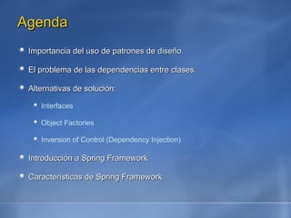 Agenda Importancia del uso de patrones de diseño. El problema de las dependencias entre clases. Alternativas de solución: Interfaces Object Factories Inversion of Control (Dependency Injection) Introducción a Spring Framework Características de Spring Framework 