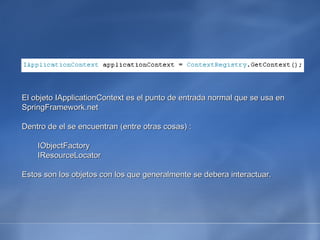 El objeto IApplicationContext es el punto de entrada normal que se usa en SpringFramework.net Dentro de el se encuentran (entre otras cosas) : IObjectFactory IResourceLocator Estos son los objetos con los que generalmente se debera interactuar. 