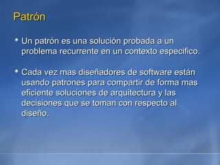 Patrón Un patrón es una solución probada a un problema recurrente en un contexto especifico. Cada vez mas diseñadores de software están usando patrones para compartir de forma mas eficiente soluciones de arquitectura y las decisiones que se toman con respecto al diseño. 
