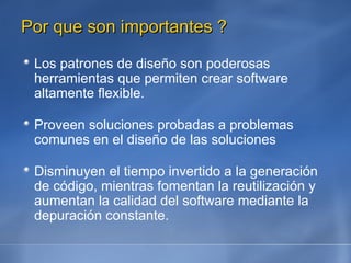 Por que son importantes ? Los patrones de diseño son poderosas herramientas que permiten crear software altamente flexible. Proveen soluciones probadas a problemas comunes en el diseño de las soluciones Disminuyen el tiempo invertido a la generación de código, mientras fomentan la reutilización y aumentan la calidad del software mediante la depuración constante. 