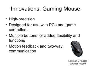 Innovations: Gaming Mouse High-precision Designed for use with PCs and game controllers Multiple buttons for added flexibility and functions Motion feedback and two-way communication Logitech G7 Laser cordless mouse 