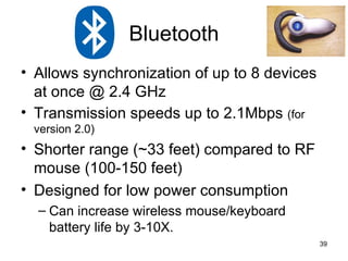 Allows synchronization of up to 8 devices at once @ 2.4 GHz Transmission speeds up to 2.1Mbps  (for version 2.0) Shorter range (~33 feet) compared to RF mouse (100-150 feet) Designed for low power consumption Can increase wireless mouse/keyboard battery life by 3-10X. Bluetooth 