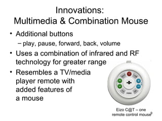 Innovations:  Multimedia & Combination Mouse Additional buttons  play, pause, forward, back, volume Uses a combination of infrared and RF technology for greater range Resembles a TV/media player remote with added features of a mouse Eizo C@T – one  remote control mouse 