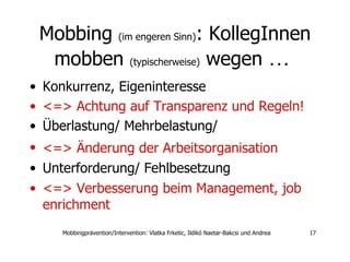 Mobbing  (im engeren Sinn) : KollegInnen mobben  (typischerweise)  wegen  …  Konkurrenz, Eigeninteresse  <=> Achtung auf Transparenz und Regeln!  Überlastung/ Mehrbelastung/  <=> Änderung der Arbeitsorganisation   Unterforderung/ Fehlbesetzung  <=> Verbesserung beim Management, job enrichment 