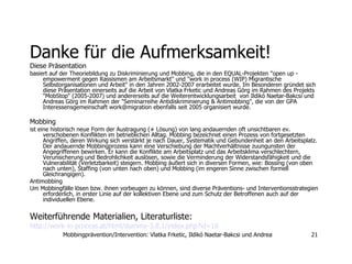 Danke für die Aufmerksamkeit! Diese Präsentation   basiert auf der Theoriebildung zu Diskriminierung und Mobbing, die in den EQUAL-Projekten "open up - empowerment gegen Rassismen am Arbeitsmarkt" und "work in process (WIP) Migrantische Selbstorganisationen und Arbeit" in den Jahren 2002-2007 erarbeitet wurde. Im Besonderen gründet sich diese Präsentation einerseits auf die Arbeit von Vlatka Frketic und Andreas Görg im Rahmen des Projekts "MobStop" (2005-2007) und andererseits auf die Weiterentwicklungsarbeit  von Ildikó Naetar-Bakcsi und Andreas Görg im Rahmen der "Seminarreihe Antidiskriminierung & Antimobbing", die von der GPA Interessensgemeinschaft work@migration ebenfalls seit 2005 organisiert wurde. Mobbing   ist eine historisch neue Form der Austragung (≠ Lösung) von lang andauernden oft unsichtbaren ev. verschobenen Konflikten im betrieblichen Alltag. Mobbing bezeichnet einen Prozess von fortgesetzten Angriffen, deren Wirkung sich verstärkt je nach Dauer, Systematik und Gebundenheit an den Arbeitsplatz. Der andauernde Mobbingprozess kann eine Verschiebung der Machtverhältnisse zuungunsten der Angegriffenen bewirken. Er kann die Konflikte am Arbeitsplatz und das Arbeitsklima verschlechtern, Verunsicherung und Bedrohlichkeit auslösen, sowie die Verminderung der Widerstandsfähigkeit und die Vulnerabilität (Verletzbarkeit) steigern. Mobbing äußert sich in diversen Formen, wie: Bossing (von oben nach unten), Staffing (von unten nach oben) und Mobbing (im engeren Sinne zwischen formell Gleichrangigen).  Antimobbing  Um Mobbingfälle lösen bzw. ihnen vorbeugen zu können, sind diverse Präventions- und Interventionsstrategien erforderlich, in erster Linie auf der kollektiven Ebene und zum Schutz der Betroffenen auch auf der individuellen Ebene.  Weiterführende   Materialien, Literaturliste: http://work-in-process.at/html/dummy-3.8.1/index. php ?id=16 
