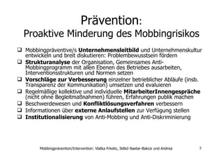 Prävention : Proaktive Minderung des Mobbingrisikos Mobbingpräventive/s  Unternehmensleitbild  und Unternehmenskultur entwickeln und breit diskutieren: Problembewusstsein fördern  Strukturanalyse  der Organisation, Gemeinsames Anti-Mobbingprogramm mit allen Ebenen des Betriebes ausarbeiten, Interventionsstrukturen und Normen setzen Vorschläge zur Verbesserung  einzelner betrieblicher Abläufe (insb. Transparenz der Kommunikation) umsetzen und evaluieren  Regelmäßige kollektive und individuelle  MitarbeiterInnengespräche  (nicht ohne Begleitmaßnahmen) führen, Erfahrungen publik machen Beschwerdewesen und  Konfliktlösungsverfahren  verbessern Informationen über  externe Anlaufstellen  zur Verfügung stellen  Institutionalisierung  von Anti-Mobbing und Anti-Diskriminierung 