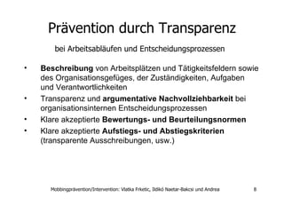 Prävention durch Transparenz bei Arbeitsabläufen und Entscheidungsprozessen   Beschreibung  von Arbeitsplätzen und Tätigkeitsfeldern sowie des Organisationsgefüges, der Zuständigkeiten, Aufgaben und Verantwortlichkeiten Transparenz und  argumentative Nachvollziehbarkeit  bei organisationsinternen Entscheidungsprozessen Klare akzeptierte  Bewertungs- und Beurteilungsnormen Klare akzeptierte  Aufstiegs- und Abstiegskriterien  (transparente Ausschreibungen, usw.)‏ 