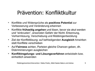 Prävention: Konfliktkultur   Konflikte und Widersprüche als  positives Potential  zur Verbesserung und Veränderung erkennen  Konflikte  frühzeitig angehen  und lösen, bevor sie akut werden und “einkrusten”, ansonsten Gefahr der Nicht- Erkennung, Verharmlosung, Verschiebung und Mobbingentwicklung  Ziel der Konfliktlösung: auf befriedigenden  Ausgleich  hinwirken statt Konflikte verschieben  Auf  Fairness  achten, Parteien gleiche Chancen geben, dh. Diskriminierungen ausgleichen  Konfliktregelungs- und Lösungsverfahren  entwickeln bzw. einheitlich anwenden  