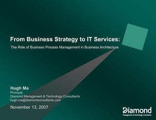 From Business Strategy to IT Services:
The Role of Business Process Management in Business Architecture




Hugh Ma
Principal
Diamond Management & Technology Consultants
hugh.ma@diamondconsultants.com

November 13, 2007
 