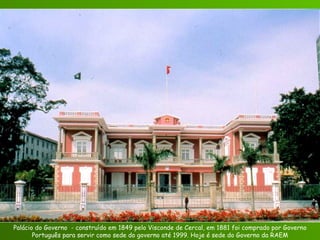 Palácio do Governo  - construído em 1849 pelo Visconde de Cercal, em 1881 foi comprado por Governo Português para servir como sede do governo até 1999. Hoje é sede do Governo da RAEM 