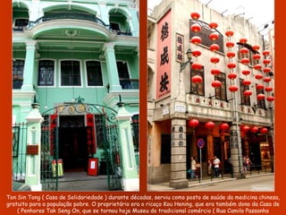 Ton Sin Tong ( Casa de Solidariedade ) durante décadas, serviu como posto de saúde da medicina chinesa, gratuito para a população pobre. O proprietário era o ricaço Kou Hening, que era também dono da Casa de Penhores Tak Seng On, que se tornou hoje Museu do tradicional comércio ( Rua Camilo Passanha ) Fotos:Nico 