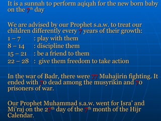 It is a sunnah to perform aqiqah for the new born baby on the  7 th  day We are advised by our Prophet s.a.w. to treat our children differently every  7  years of their growth:  1 – 7  : play with them 8 – 14 : discipline them 15 – 21 : be a friend to them 22 – 28 :  give them freedom to take action In the war of Badr, there were  77  Muhajirin fighting. It ended with  7 0 dead among the musyrikin and  7 0 prisoners of war. Our Prophet Muhammad s.a.w. went for Isra’ and Mi’raj on the 2 7 th  day of the  7 th  month of the Hijr Calendar . 