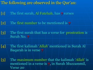 The following are observed in the Qur’an: [1] The first surah,  Al Fatehah , has   7   verses [2] The  first number  to be mentioned is   7 [3] The first surah that has a verse for  prostration  is  Surah No.   7 [4] The first kalimah ‘ Allah ’ mentioned in Surah Al  Baqarah is in verse   7 [5] The  maximum number  that the kalimah ‘ Allah ’ is  mentioned in a verse is   7 ,  in Surah Muzzammil,  Verse 20 