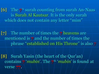 [6]  The   7 th   surah counting from surah An-Naas  is  Surah Al Kautsar . It is the only surah  which does not contain any letter “mim” [7] The number of times the   7   heavens  are  mentioned is   7  and the number of times the  phrase   “ established on His Throne ”   is also  7 [8] Surah Yasin (the heart of the Qur’an)  contains   7   ‘ mubin ’. The   7 th  ‘ mubin ’ is found  at verse   77 . 