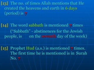 [13]   The no. of times Allah mentions that He  created the heavens and earth in  6 days   (period) is   7 [14] The word  sabbath  is mentioned  7  times (“Sabbath” - abstinences for the Jewish  people, is  on the   seventh   day of the week) [15] Prophet  Hud  (a.s.) is mentioned   7   times.  The first time he is mentioned is in  Surah  No.   7 
