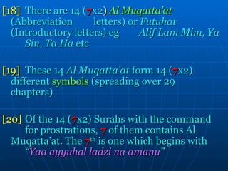 [18] There are 14 ( 7 x2 )  Al Muqatta’at   (Abbreviation  letters) or  Futuhat   (Introductory letters) eg  Alif Lam Mim, Ya  Sin, Ta Ha  etc [19] These 14  Al Muqatta’at  form 14 ( 7 x2)  different  symbols  (spreading over 29  chapters) [20] Of the 14 ( 7 x2) Surahs with the command  for prostrations,  7  of them contains Al  Muqatta’at. The  7 th  is one which begins with  “ Yaa ayyuhal ladzi na amanu ” 