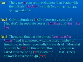 [21] There are   7   consecutive chapters that begin with  the initials “ Ha Mim ” (Surah No. 40, 41, 42, 43,  44, 45 and 46) [22] Only in Surah 42 ( 7 x6), there are 2 sets of Al  Muqatta’at in separate verses :   Ha Mim   and  Ain  Sin Qaf [23] The surah that has the phrase  “ wa ma adra  kama * ”  and is answered with the most number of  times (i.e. 10 times repeatedly) is Surah Al  Mursalat or Surah No   77 . In this surah, this  question is asked at verse no.14 ( 7 x2) with the  last  (10 th ) answer is at verse no.49 ( 7 x 7 ) 
