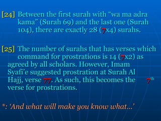[24] Between the first surah with “wa ma adra  kama” (Surah 69) and the last one (Surah  104), there are exactly 28 ( 7 x4) surahs.  [25] The number of surahs that has verses which  command for prostrations is 14 ( 7 x2) as  agreed by all scholars. However, Imam  Syafi’e suggested prostration at Surah Al  Hajj, verse   77 . As such, this becomes the   7 th   verse for prostrations. *: ‘And what will make you know what…’ 