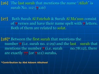 [26] The  last surah  that mentions the name “ Allah ” is  surah No. 112 ( 7 x16) [27]   Both Surah  Al Fatehah  & Surah  Al Ma’uun  consist  of   7   verses and have their name spelt with  7   letters.  Both of them are related to  solat . [28]* Between the  first surah  that mentions the  number   7   (i.e. surah no. 2:29) and the  last  surah  that mentions the number   7   (i.e. surah  no.78:12), there are exactly   77   (or   7 x11) surahs . *Contribution by Abd Adaem Alkaheel 