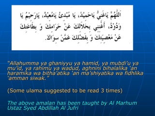 “ Allahumma ya ghaniyyu ya hamid, ya mubdi’u ya mu’id, ya rahimu ya wadud, aghnini bihalalika ‘an haramika wa bitha’atika ‘an ma’shiyatika wa fidhlika ‘amman siwak.” (Some ulama suggested to be read 3 times) The above amalan has been taught by Al Marhum Ustaz Syed Abdillah Al Jufri 