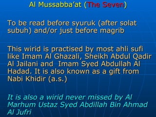 Al Mussabba’at ( The Seven ) To be read before syuruk (after solat subuh) and/or just before magrib This wirid is practised by most ahli sufi like Imam Al Ghazali, Sheikh Abdul Qadir Al Jailani and  Imam Syed Abdullah Al Hadad. It is also known as a gift from Nabi Khidir (a.s.) It is also a wirid never missed by Al Marhum Ustaz Syed Abdillah Bin Ahmad Al Jufri 