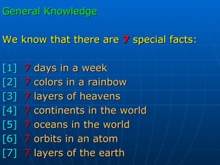 General Knowledge We know that there   are   7   special facts: [1] 7   days in a week [2] 7   colors in a rainbow [3] 7   layers of heavens [4] 7   continents in the world [5] 7   oceans in the world [6] 7   orbits in an atom [7] 7   layers of the earth 