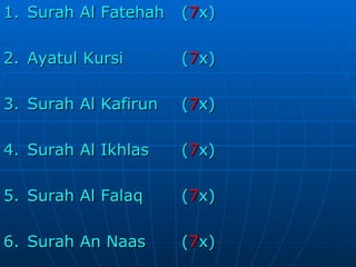 1. Surah Al Fatehah  ( 7 x) 2. Ayatul Kursi ( 7 x) 3. Surah Al Kafirun ( 7 x) 4. Surah Al Ikhlas ( 7 x) 5. Surah Al Falaq ( 7 x) 6. Surah An Naas ( 7 x) 