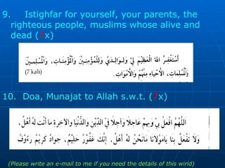 9.  Istighfar for yourself, your parents, the  righteous people, muslims whose alive and  dead ( 7 x)  10.  Doa, Munajat to Allah s.w.t. ( 7 x)  (Please write an e-mail to me if you need the details of this wirid) 