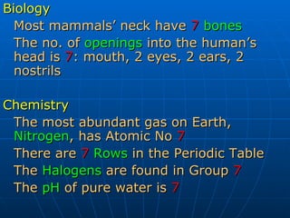 Biology Most mammals’ neck have   7   bones The no. of  openings  into the human’s head is  7 : mouth, 2 eyes, 2 ears, 2 nostrils Chemistry The most abundant gas on Earth,  Nitrogen , has Atomic No   7 There are  7   Rows  in the Periodic Table The  Halogens  are found in Group  7 The  pH  of pure water is  7 