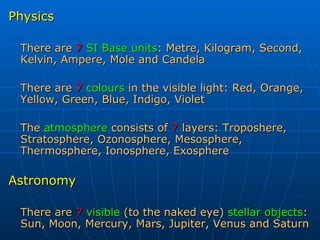 Physics There are   7   SI Base units : Metre, Kilogram, Second, Kelvin, Ampere, Mole and Candela There are   7   colours   in the visible light: Red, Orange, Yellow, Green, Blue, Indigo, Violet The  atmosphere  consists of  7  layers: Troposhere, Stratosphere, Ozonosphere, Mesosphere, Thermosphere, Ionosphere, Exosphere  Astronomy There are   7   visible  (to the naked eye)  stellar objects : Sun, Moon, Mercury, Mars, Jupiter, Venus and Saturn 