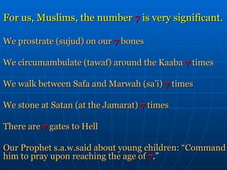 For us, Muslims, the number  7  is very significant. We prostrate (sujud) on our   7   bones We circumambulate (tawaf) around the Kaaba  7   times We walk between Safa and Marwah (sa’i)   7   times We stone at Satan   (at the Jamarat)   7   times There are   7   gates to Hell Our Prophet s.a.w.said about young children: “Command   him to pray upon reaching the age of   7 .” 