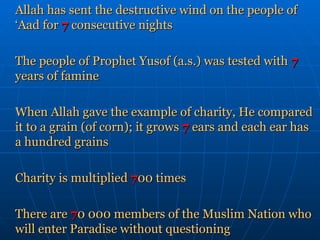 Allah has sent the destructive wind on the people of ‘Aad for   7   consecutive nights The people of Prophet Yusof (a.s.) was tested with   7   years of famine When Allah gave the example of charity, He compared it to a grain (of corn); it grows  7   ears and each ear has a hundred grains Charity is multiplied  7 00 times There are  7 0 000 members of the Muslim Nation who will enter Paradise without questioning 