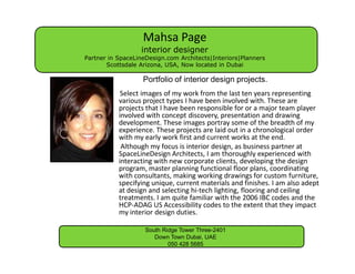 Mahsa Page
                  interior designer
Partner in SpaceLineDesign.com Architects|Interiors|Planners
       Scottsdale Arizona, USA, Now located in Dubai

                   Portfolio of interior design projects.
            Select images of my work from the last ten years representing
           various project types I have been involved with. These are
           projects that I have been responsible for or a major team player
           involved with concept discovery, presentation and drawing
           development. These images portray some of the breadth of my
           experience. These projects are laid out in a chronological order
           with my early work first and current works at the end.
            Although my focus is interior design, as business partner at
           SpaceLineDesign Architects, I am thoroughly experienced with
           interacting with new corporate clients, developing the design
           program, master planning functional floor plans, coordinating
           with consultants, making working drawings for custom furniture,
           specifying unique, current materials and finishes. I am also adept
           at design and selecting hi-tech lighting, flooring and ceiling
           treatments. I am quite familiar with the 2006 IBC codes and the
           HCP-ADAG US Accessibility codes to the extent that they impact
           my interior design duties.

                    South Ridge Tower Three-2401
                       Down Town Dubai, UAE
                            050 428 5685
 