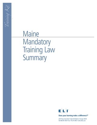 Training Kit




               Maine
               Mandatory
               Training Law
               Summary




                              Does your learning make a difference?®
                              2675 Paces Ferry Road • Suite 470 Atlanta • Georgia 30339
                              Tel: 800.497.7654 • Fax: 770.319.7905 • www.eliinc.com
 
