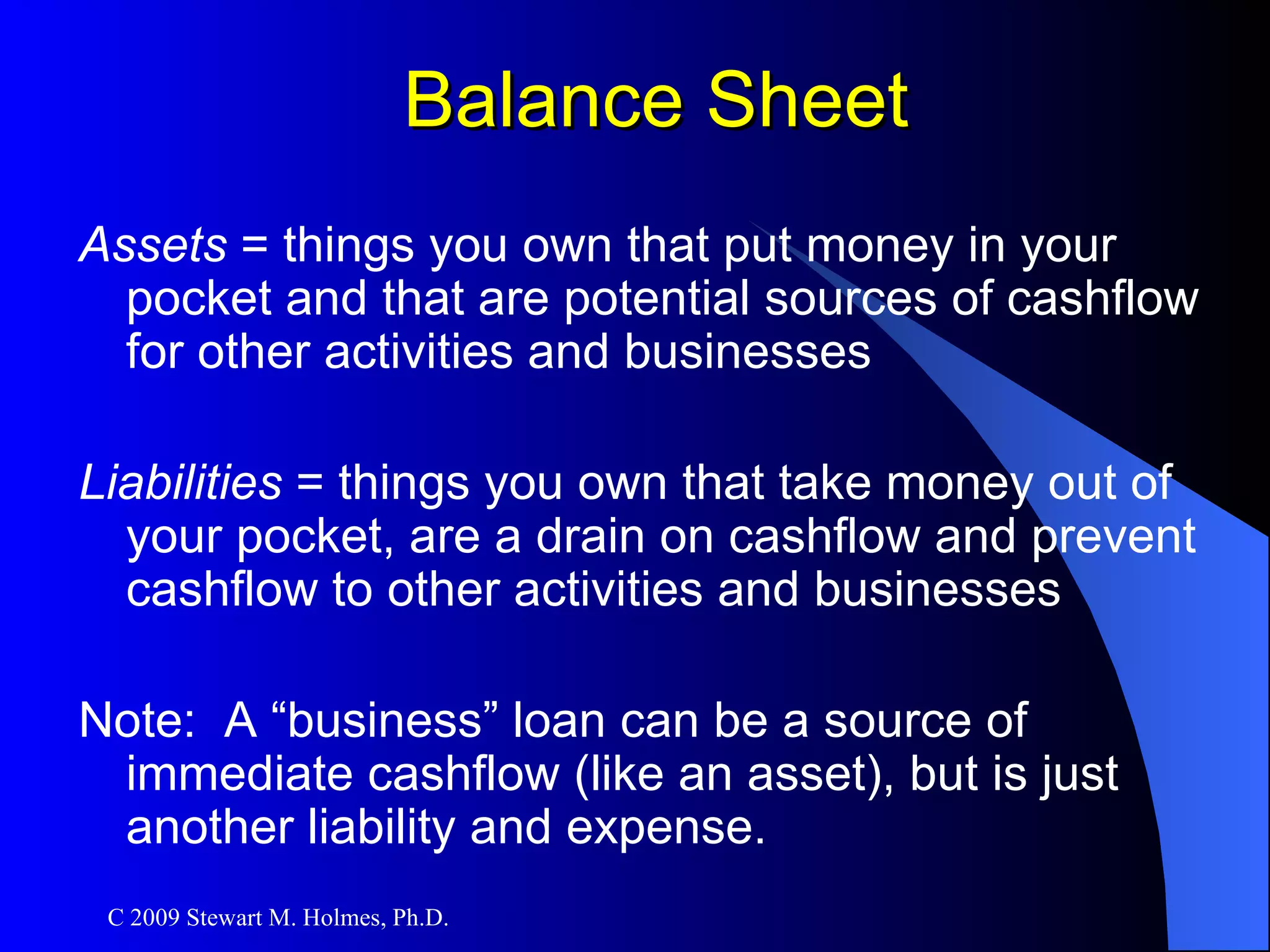 Balance Sheet Assets  = things you own that put money in your pocket and that are potential sources of cashflow for other activities and businesses Liabilities  = things you own that take money out of your pocket, are a drain on cashflow and prevent cashflow to other activities and businesses Note:  A “business” loan can be a source of immediate cashflow (like an asset), but is just another liability and expense. 